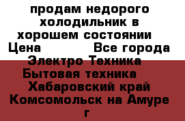 продам недорого холодильник в хорошем состоянии › Цена ­ 8 000 - Все города Электро-Техника » Бытовая техника   . Хабаровский край,Комсомольск-на-Амуре г.